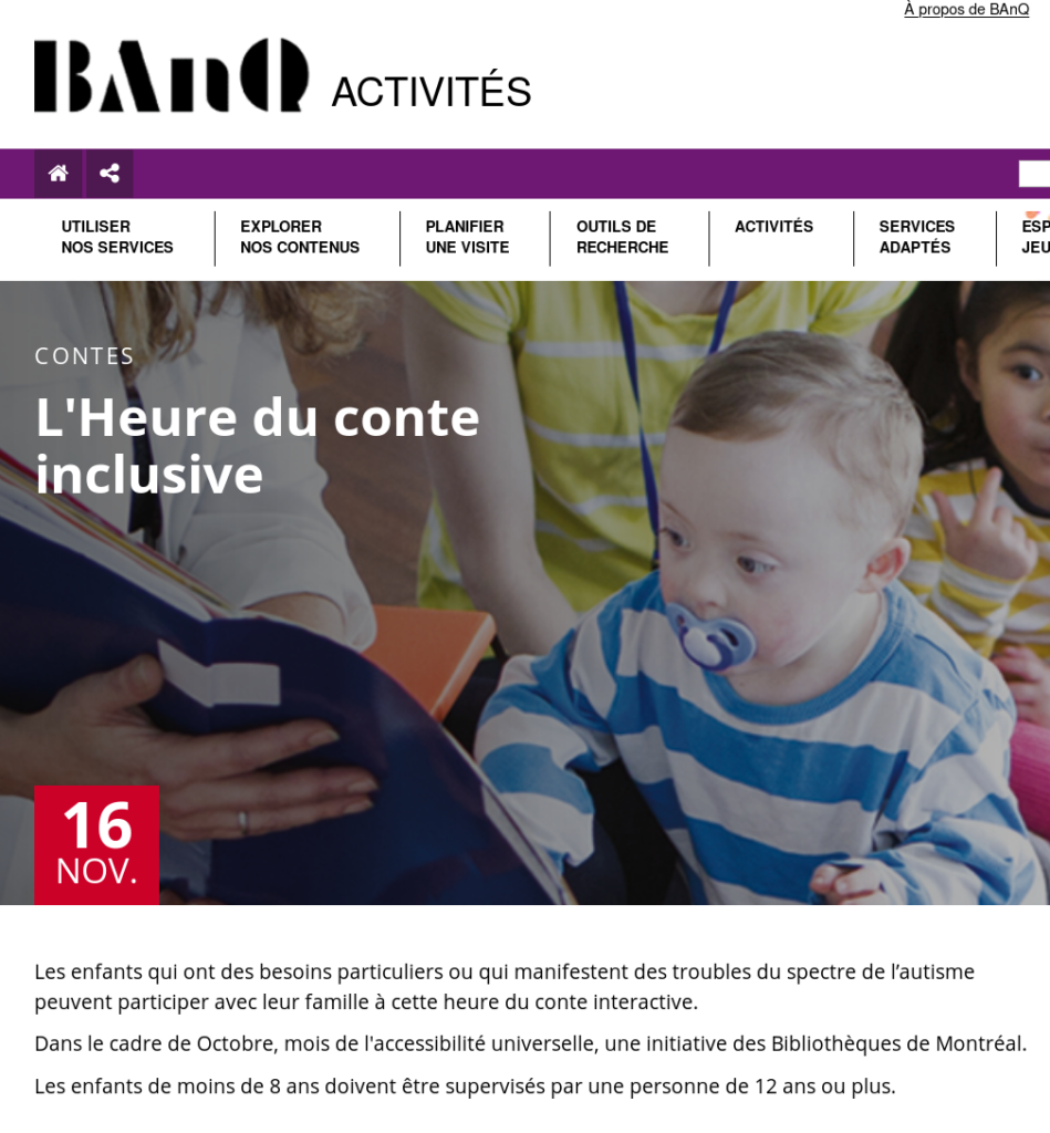 Description d'une "Heure du conte inclusive" : 
Les enfants qui ont des besoins particuliers ou qui manifestent des troubles du spectre de l'autisme peuvent participer avec leur famille à cette heure du conte interactive.
Dans le cadre de Octobre, mois de l'accessibilité universelle, une initiative des Bibliothèques de Montréal.
Les enfants de moins de 8 ans doivent être supervisés par une personne de 12 ans ou plus.